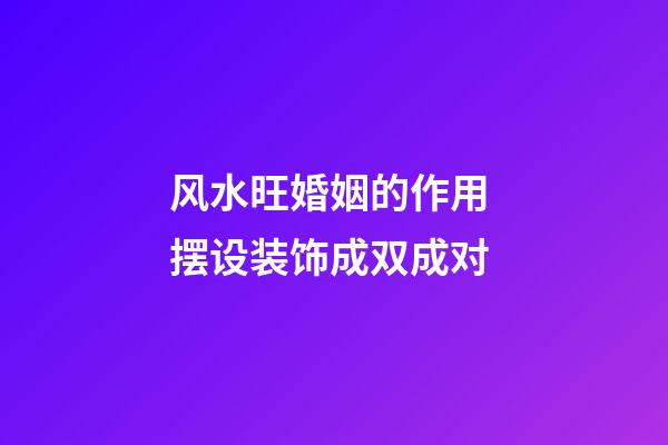 风水旺婚姻的作用 摆设装饰成双成对